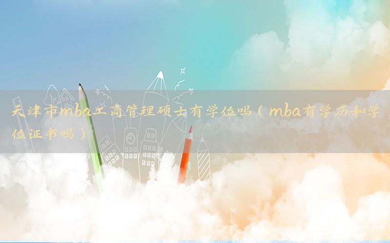 天津市mba工商管理硕士有学位吗（mba有学历和学位证书吗）