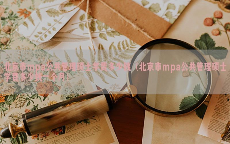 北京市mpa公共管理硕士学费多少钱（北京市mpa公共管理硕士学费多少钱一个月）