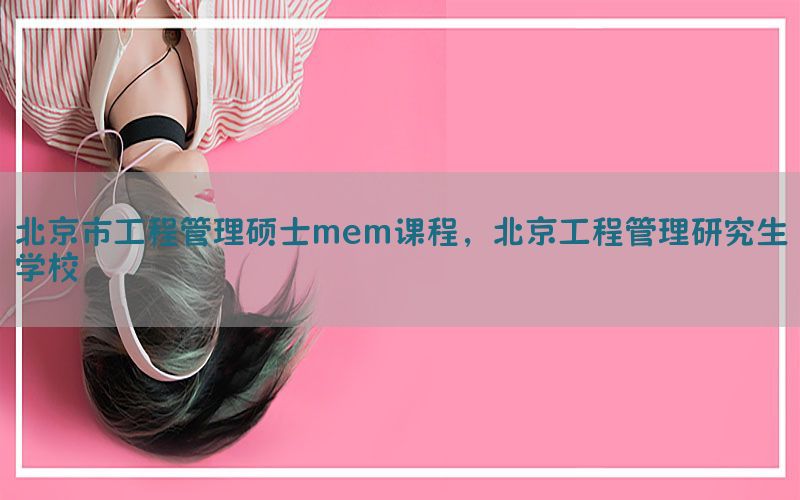 北京市工程管理硕士mem课程，北京工程管理研究生学校