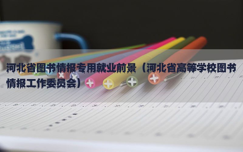 河北省图书情报专用就业前景（河北省高等学校图书情报工作委员会）